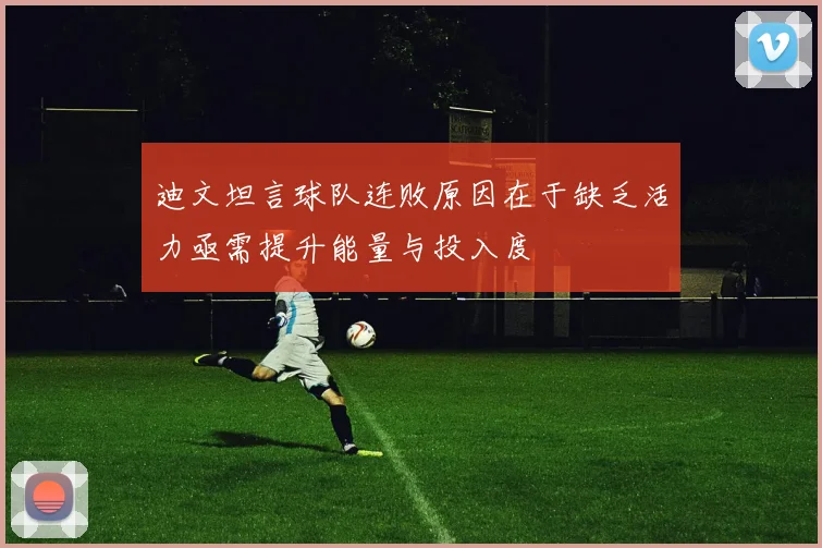 迪文坦言球队连败原因在于缺乏活力亟需提升能量与投入度