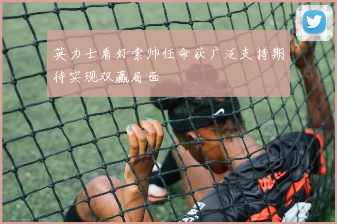 英力士看好索帅任命获广泛支持期待实现双赢局面