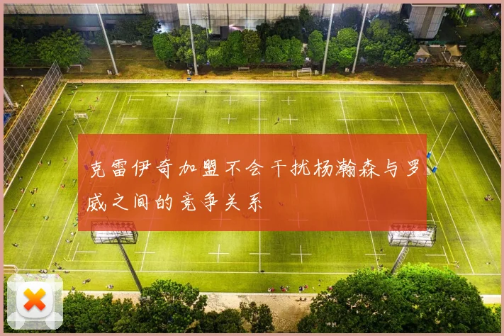 克雷伊奇加盟不会干扰杨瀚森与罗威之间的竞争关系