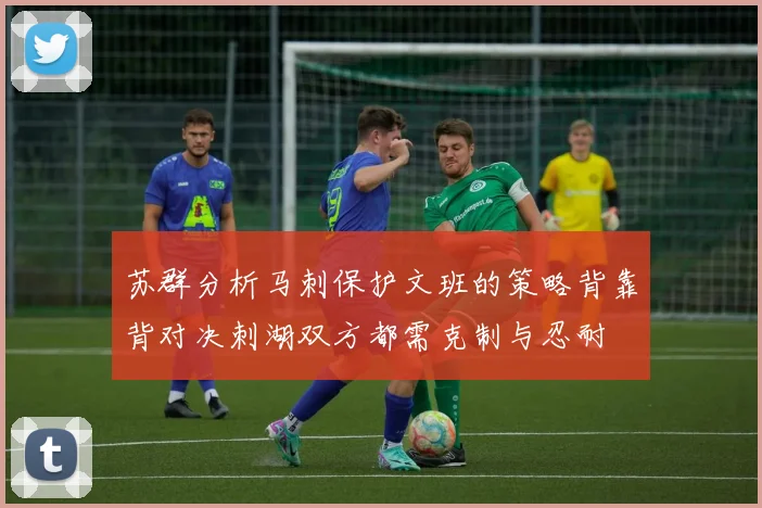苏群分析马刺保护文班的策略背靠背对决刺湖双方都需克制与忍耐