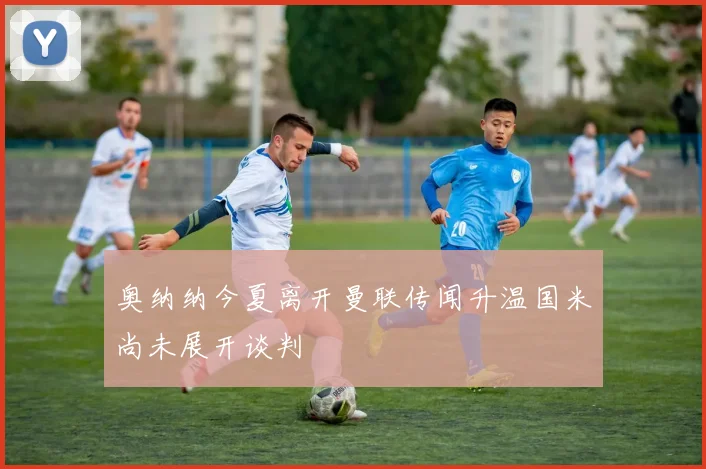 奥纳纳今夏离开曼联传闻升温国米尚未展开谈判